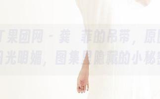 GIRLT果团网 - 龚玥菲的吊带，原图里的阳光明媚，图集里隐藏的小秘密